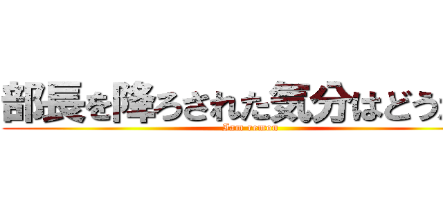部長を降ろされた気分はどうだ？ (Iam remon)