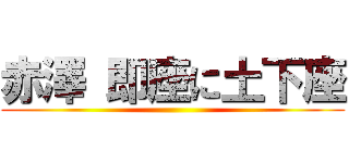 赤澤 即座に土下座 ()