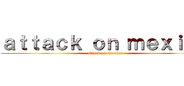 ａｔｔａｃｋ ｏｎ ｍｅｘｉｃｏ (attack on mexico)