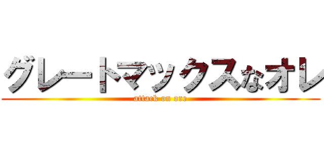 グレートマックスなオレ (attack on ore)