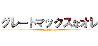 グレートマックスなオレ (attack on ore)