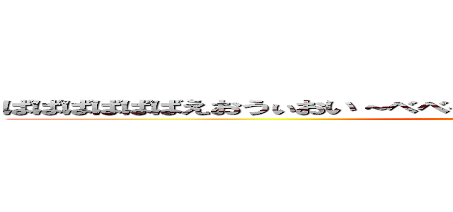 ばばばばばばえおうぃおい～べべべべべべべべべえべえええべえべべべえ (doaho)