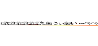 ばばばばばばえおうぃおい～べべべべべべべべべえべえええべえべべべえ (doaho)