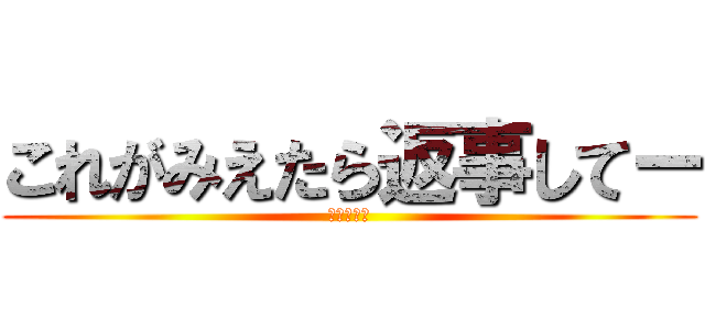 これがみえたら返事してー (メバナより)