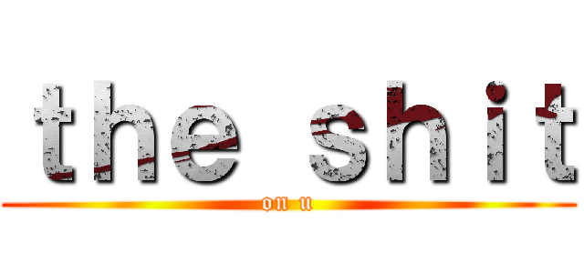 ｔｈｅ ｓｈｉｔ (on u)