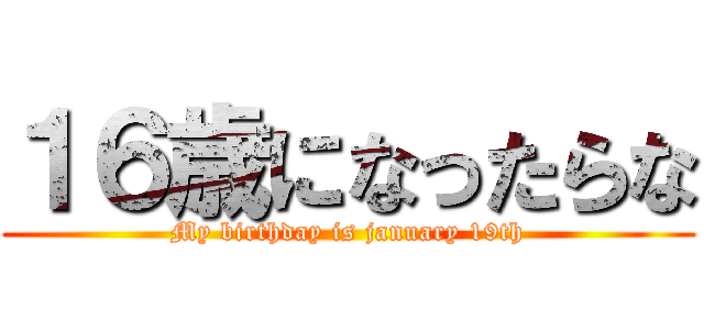１６歳になったらな (My birthday is january 19th)