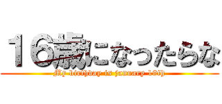 １６歳になったらな (My birthday is january 19th)
