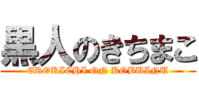 黒人のきちまこ (EROKICHI ON KOBUINU)