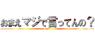 おまえマジで言ってんの？ (why?)