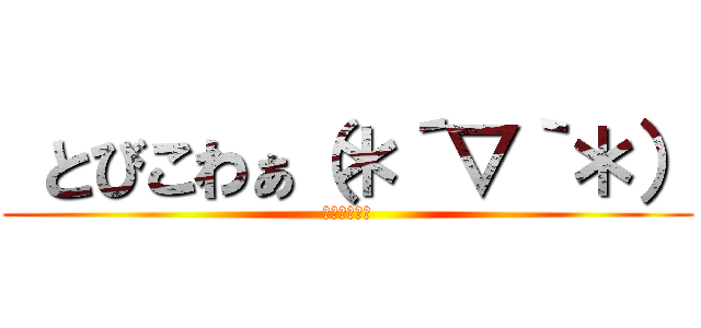  とびこわぁ（＊´▽｀＊） (ｹﾞﾗｹﾞﾗ)