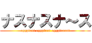 ナスナスナ～ス (eggplant eggplant eggplaaant)