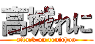 高城れに (attack on renichan)
