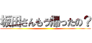 坂田さんもう帰ったの？ ()