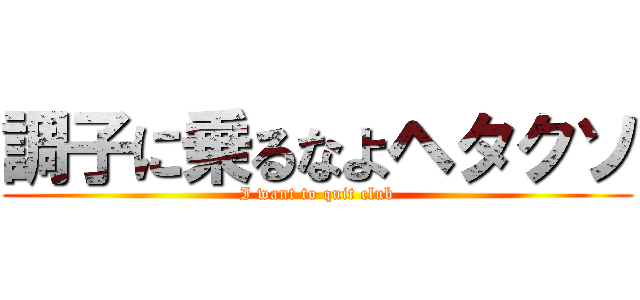 調子に乗るなよヘタクソ (I want to quit club)