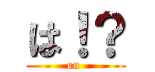 は！？ (on )