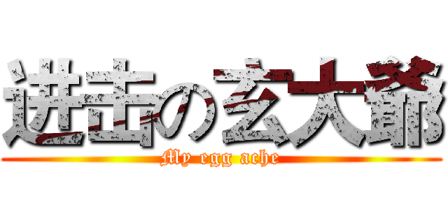 进击の玄大爺 (My egg ache)