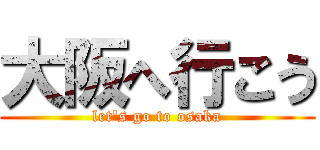 大阪へ行こう (let\'s go to osaka)