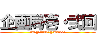 企画局壱・弐回 (the planning section)