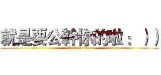 就是要公幹你的啦 ：）） (attack on titan)