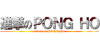 進撃のＰＯＮＧ ＨＯ (attack on PONG HO)