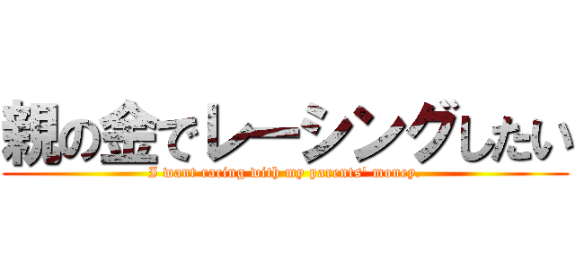 親の金でレーシングしたい (I want racing with my parents' money.)