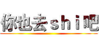 你也去ｓｈｉ 吧 ()