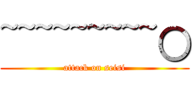 ~~~~~~~~~○ (attack on seisi)