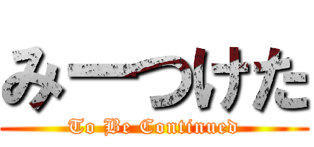 みーつけた (To Be Continued)