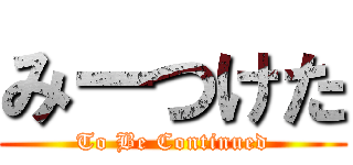 みーつけた (To Be Continued)