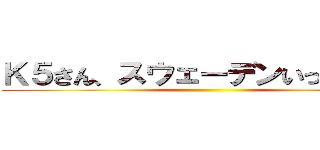 Ｋ５さん、スウェーデンいってらっ杯 ()