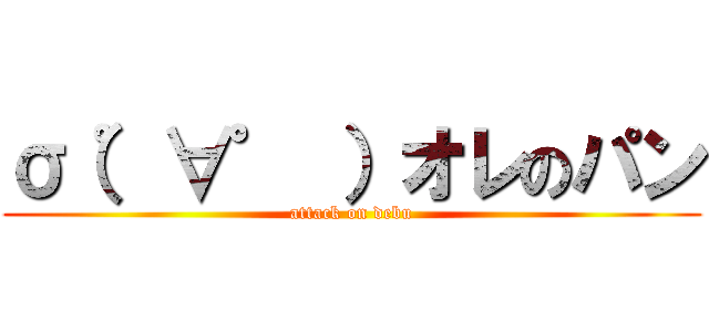 σ（゜∀゜ ）オレのパン (attack on debu)