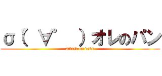 σ（゜∀゜ ）オレのパン (attack on debu)