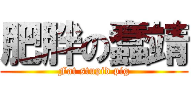 肥胖の蠢靖 (Fat stupid pig)