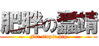 肥胖の蠢靖 (Fat stupid pig)