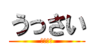 うっさい (まじ黙れ)