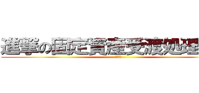 進撃の固定資産受渡処理業務 (耐火口)