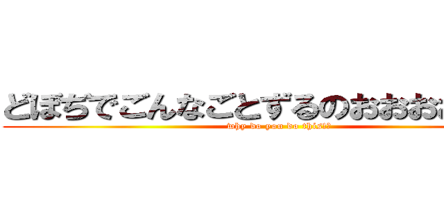 どぼぢでごんなごとずるのおおおおおお？ (why do you do this!?)