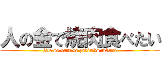人の金で焼肉食べたい (hito no kane de yakiniku tabetai)