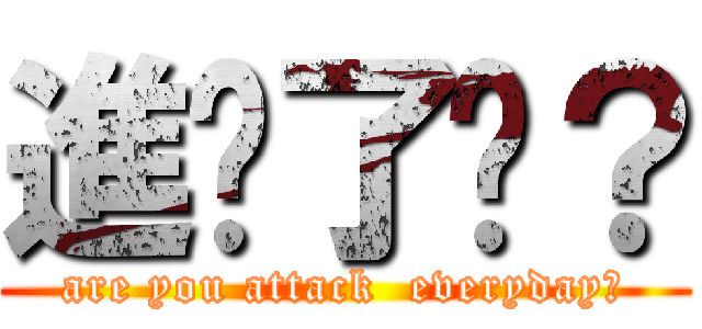 進擊了嗎？ (are you attack  everyday?)