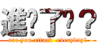 進擊了嗎？ (are you attack  everyday?)