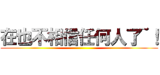 在也不相信任何人了~！ ()