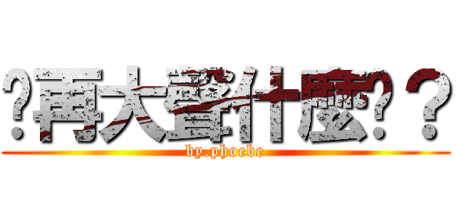 你再大聲什麼啦？ (by.phoebe)