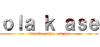 ｏｌａ ｋ ａｓｅ (mirando anime o k ase)