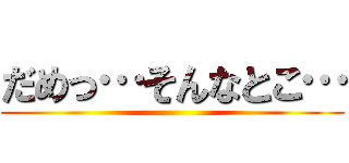だめっ…そんなとこ… ()