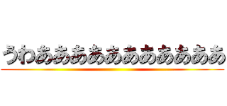 うわあああああああああああ ()