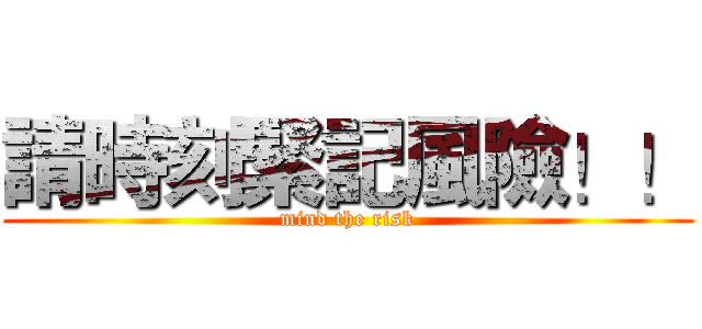 請時刻緊記風險！！ (mind the risk)