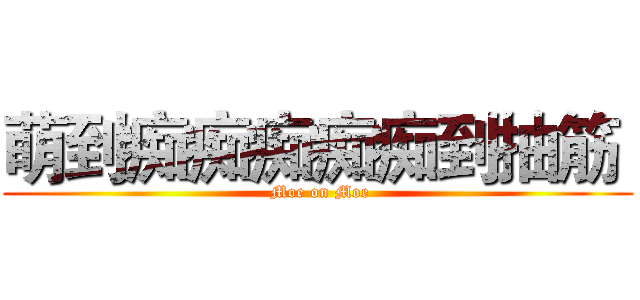 萌到痴痴痴痴痴到抽筋  ( Moe on Moe)