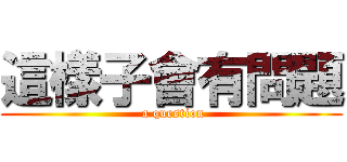 這樣子會有問題 ( a question)