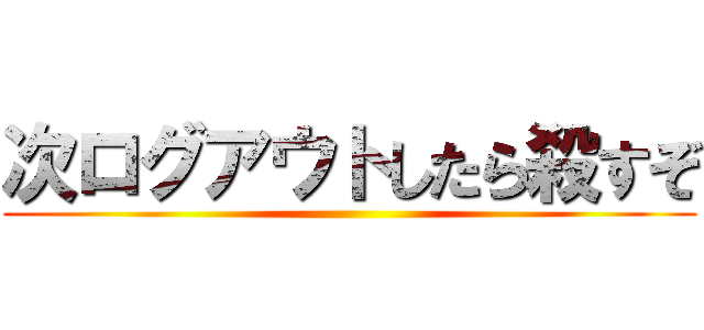 次ログアウトしたら殺すぞ ()