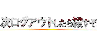 次ログアウトしたら殺すぞ ()